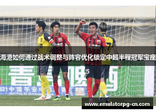 海港如何通过战术调整与阵容优化锁定中超半程冠军宝座