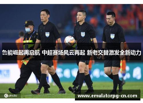 鲁能崛起再启航 中超赛场风云再起 新老交替激发全新动力 鲁能崛起再启航 中超赛场风云再起 新老交替激发全新动力