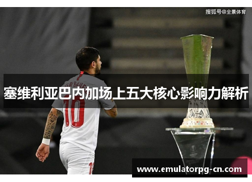 塞维利亚巴内加场上五大核心影响力解析 塞维利亚巴内加场上五大核心影响力解析