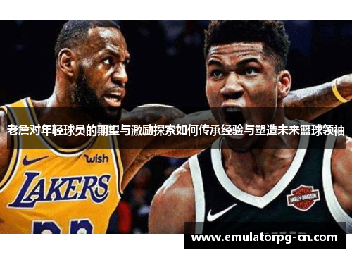 老詹对年轻球员的期望与激励探索如何传承经验与塑造未来篮球领袖