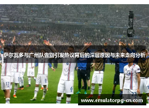 萨尔瓦多与广州队告别引发热议背后的深层原因与未来走向分析