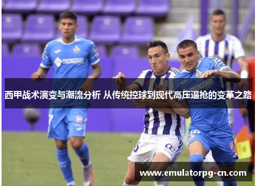 西甲战术演变与潮流分析 从传统控球到现代高压逼抢的变革之路