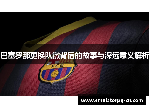 巴塞罗那更换队徽背后的故事与深远意义解析