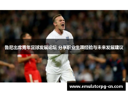 鲁尼出席青年足球发展论坛 分享职业生涯经验与未来发展建议 鲁尼出席青年足球发展论坛 分享职业生涯经验与未来发展建议