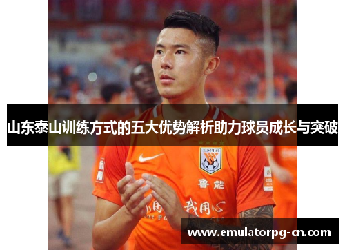 山东泰山训练方式的五大优势解析助力球员成长与突破 山东泰山训练方式的五大优势解析助力球员成长与突破