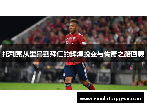 托利索从里昂到拜仁的辉煌蜕变与传奇之路回顾