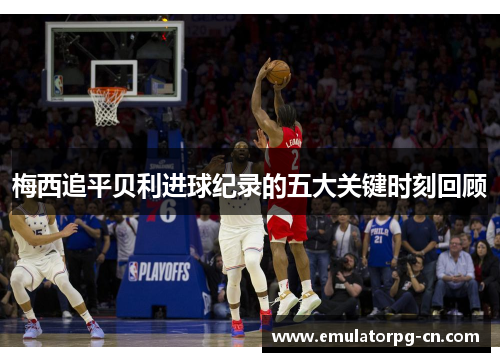 梅西追平贝利进球纪录的五大关键时刻回顾