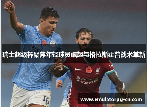 瑞士超级杯聚焦年轻球员崛起与格拉斯霍普战术革新