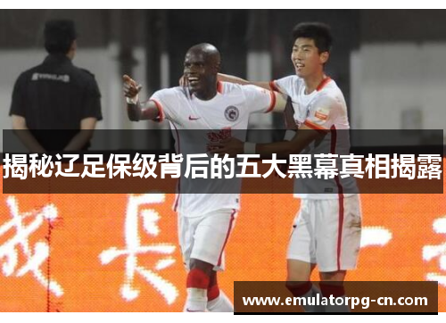 揭秘辽足保级背后的五大黑幕真相揭露