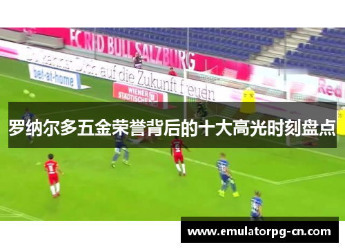 罗纳尔多五金荣誉背后的十大高光时刻盘点