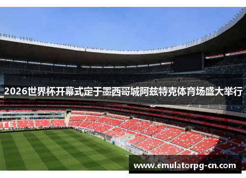 2026世界杯开幕式定于墨西哥城阿兹特克体育场盛大举行